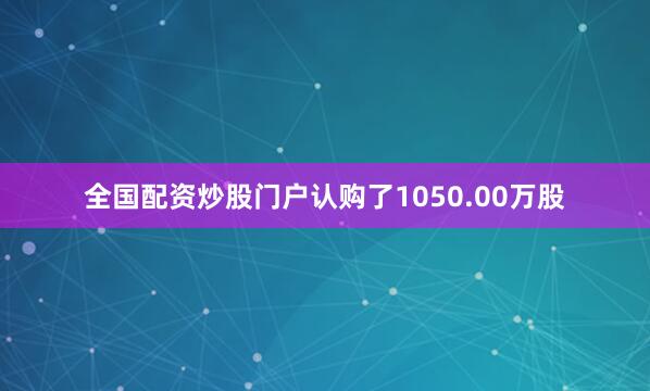 全国配资炒股门户认购了1050.00万股