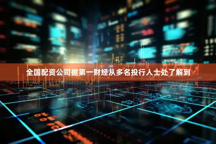 全国配资公司据第一财经从多名投行人士处了解到