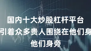 国内十大炒股杠杆平台吸引着众多贵人围绕在他们身旁