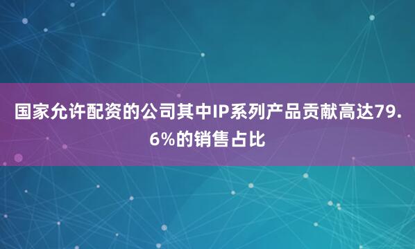 国家允许配资的公司其中IP系列产品贡献高达79.6%的销售占比