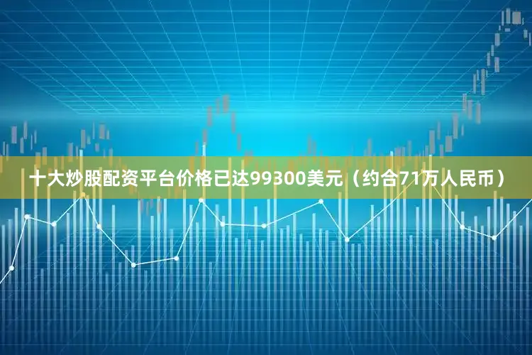 十大炒股配资平台价格已达99300美元（约合71万人民币）