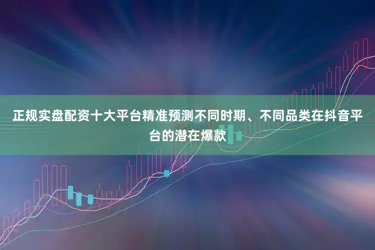 正规实盘配资十大平台精准预测不同时期、不同品类在抖音平台的潜在爆款