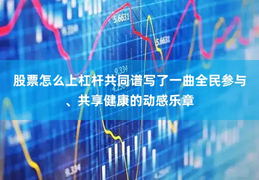 股票怎么上杠杆共同谱写了一曲全民参与、共享健康的动感乐章