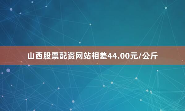 山西股票配资网站相差44.00元/公斤