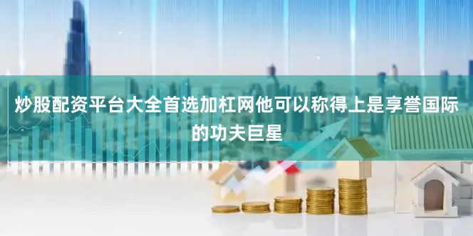 炒股配资平台大全首选加杠网他可以称得上是享誉国际的功夫巨星
