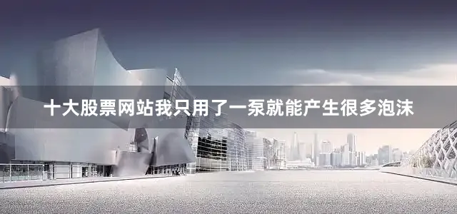 十大股票网站我只用了一泵就能产生很多泡沫