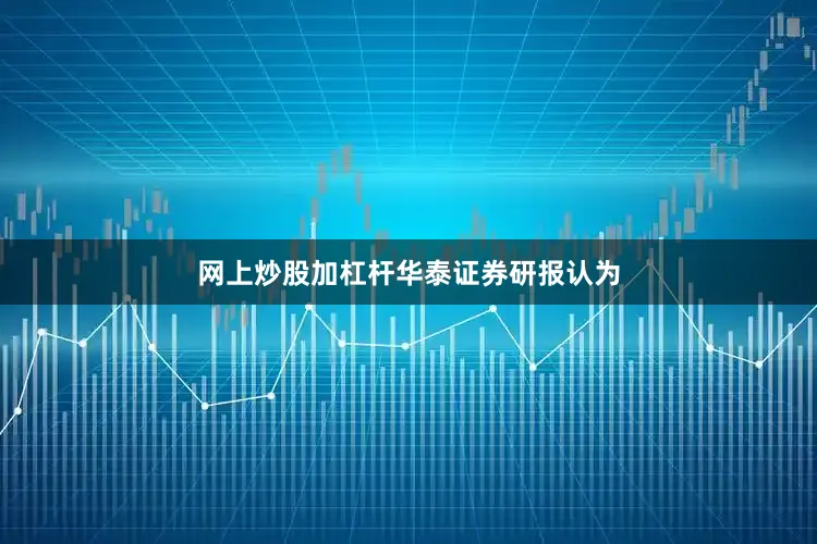 网上炒股加杠杆 华泰证券研报认为