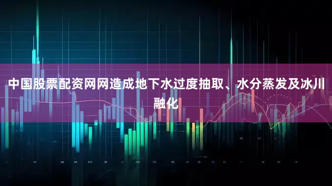 中国股票配资网网造成地下水过度抽取、水分蒸发及冰川融化