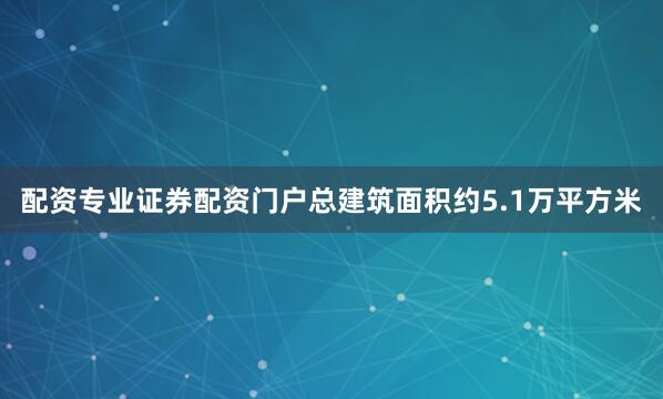 配资专业证券配资门户总建筑面积约5.1万平方米