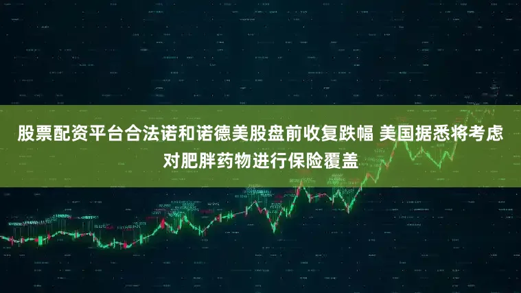 股票配资平台合法诺和诺德美股盘前收复跌幅 美国据悉将考虑对肥胖药物进行保险覆盖
