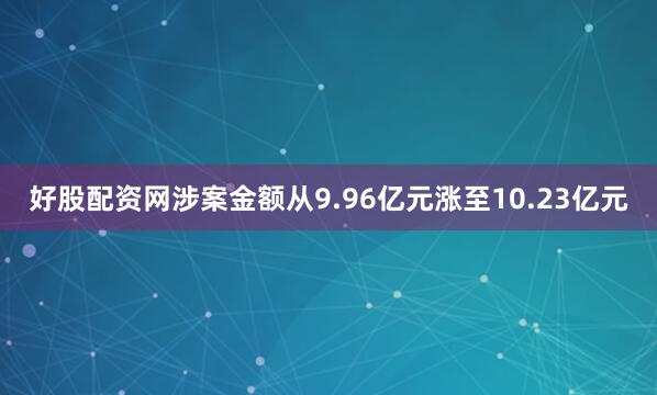 好股配资网涉案金额从9.96亿元涨至10.23亿元