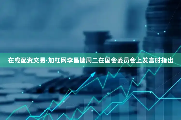 在线配资交易·加杠网　　李昌镛周二在国会委员会上发言时指出
