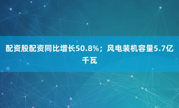 配资股配资同比增长50.8%；风电装机容量5.7亿千瓦