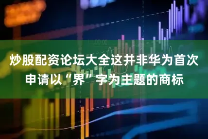 炒股配资论坛大全这并非华为首次申请以“界”字为主题的商标