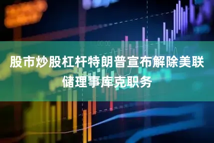 股市炒股杠杆特朗普宣布解除美联储理事库克职务