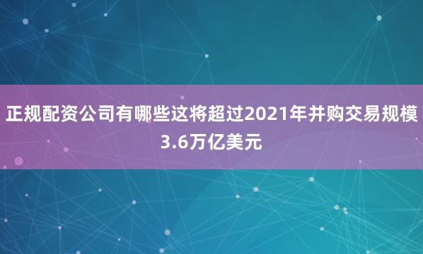 正规配资公司有哪些这将超过2021年并购交易规模3.6万亿美元
