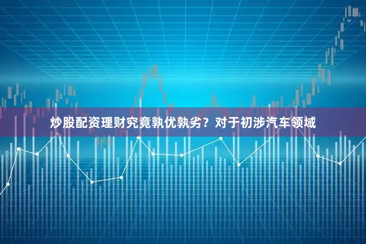 炒股配资理财究竟孰优孰劣？对于初涉汽车领域