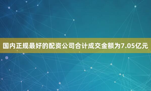 国内正规最好的配资公司合计成交金额为7.05亿元