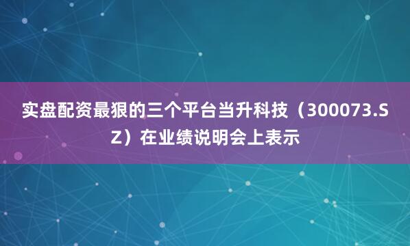 实盘配资最狠的三个平台当升科技（300073.SZ）在业绩说明会上表示