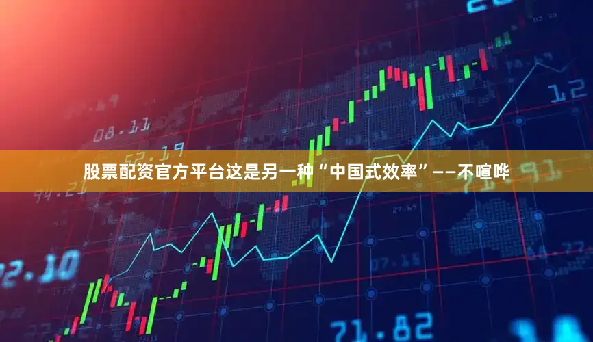 股票配资官方平台这是另一种“中国式效率”——不喧哗