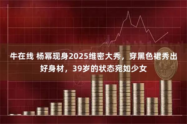 牛在线 杨幂现身2025维密大秀，穿黑色裙秀出好身材，39岁的状态宛如少女