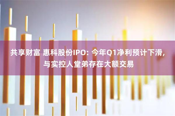 共享财富 惠科股份IPO: 今年Q1净利预计下滑, 与实控人堂弟存在大额交易