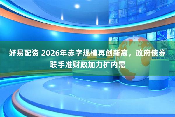 好易配资 2026年赤字规模再创新高，政府债券联手准财政加力扩内需