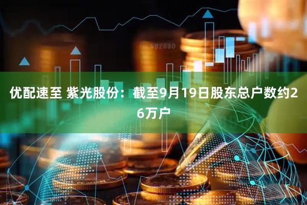 优配速至 紫光股份：截至9月19日股东总户数约26万户