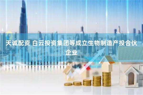 天诚配资 白云投资集团等成立生物制造产投合伙企业