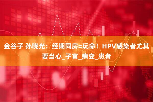 金谷子 孙晓光：经期同房=玩命！HPV感染者尤其要当心_子宫_病变_患者