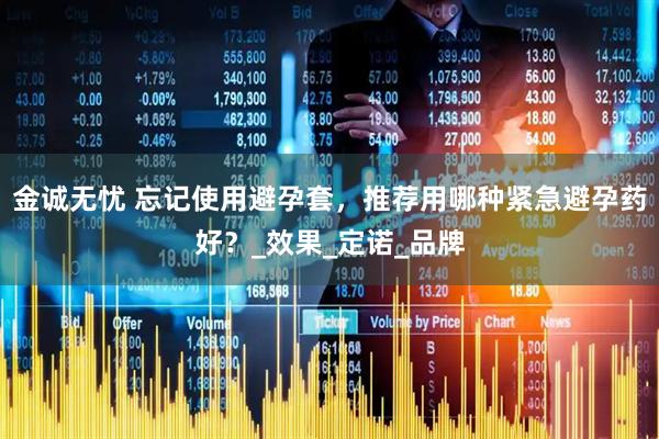 金诚无忧 忘记使用避孕套，推荐用哪种紧急避孕药好？_效果_定诺_品牌