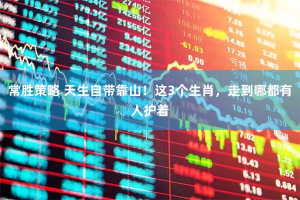 常胜策略 天生自带靠山！这3个生肖，走到哪都有人护着