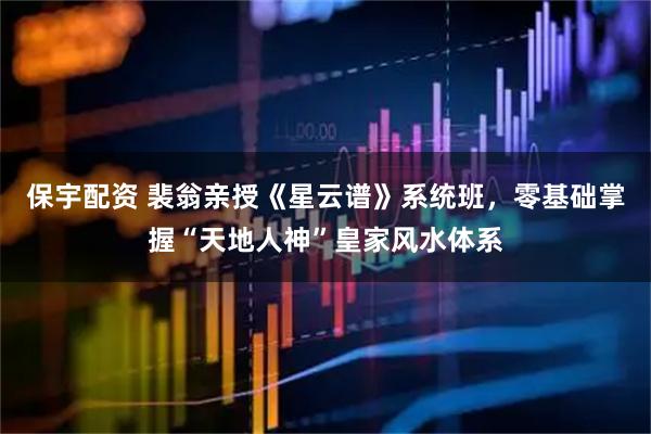 保宇配资 裴翁亲授《星云谱》系统班，零基础掌握“天地人神”皇家风水体系