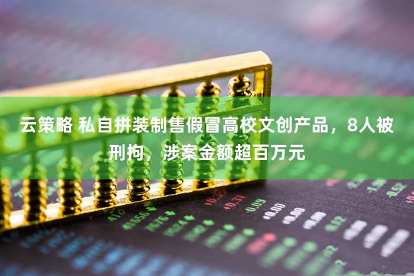 云策略 私自拼装制售假冒高校文创产品，8人被刑拘，涉案金额超百万元