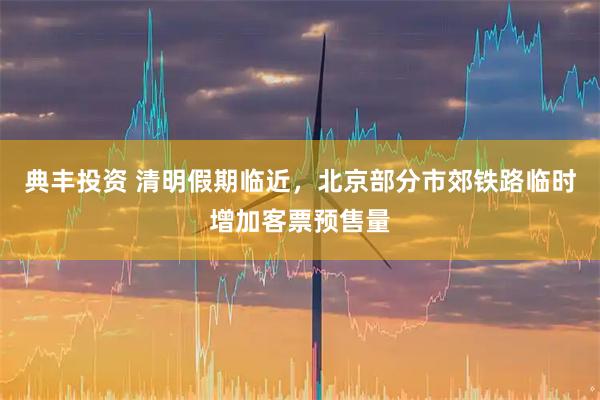 典丰投资 清明假期临近，北京部分市郊铁路临时增加客票预售量