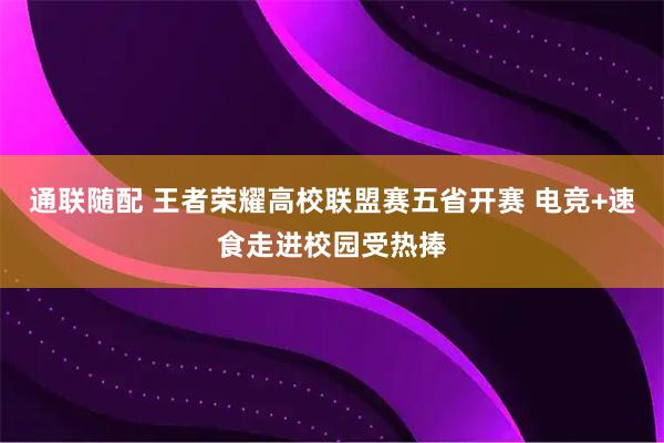 通联随配 王者荣耀高校联盟赛五省开赛 电竞+速食走进校园受热捧