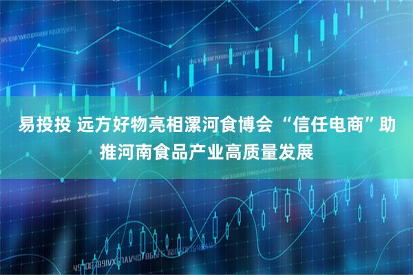 易投投 远方好物亮相漯河食博会 “信任电商”助推河南食品产业高质量发展