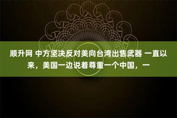 顺升网 中方坚决反对美向台湾出售武器 一直以来，美国一边说着尊重一个中国，一