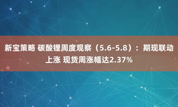 新宝策略 碳酸锂周度观察（5.6-5.8）：期现联动上涨 现货周涨幅达2.37%