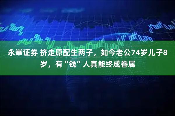 永崋证券 挤走原配生两子，如今老公74岁儿子8岁，有“钱”人真能终成眷属